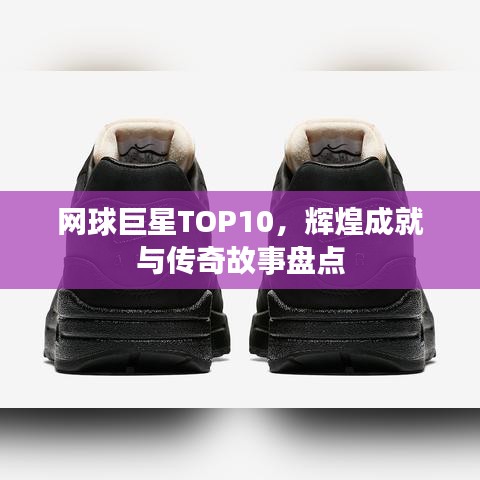 网球巨星TOP10，辉煌成就与传奇故事盘点