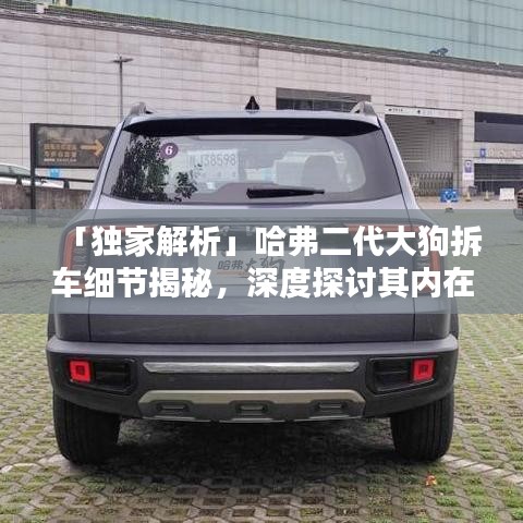 「独家解析」哈弗二代大狗拆车细节揭秘，深度探讨其内在品质