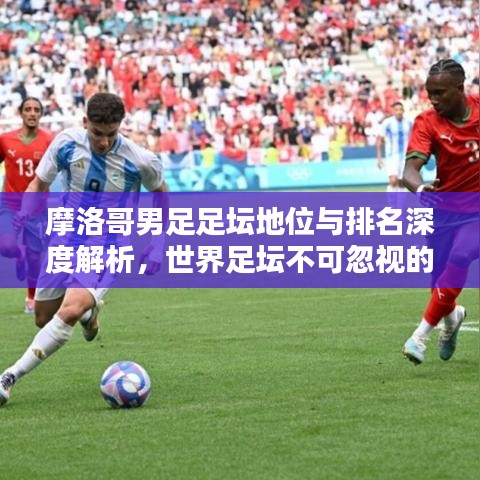 摩洛哥男足足坛地位与排名深度解析，世界足坛不可忽视的力量