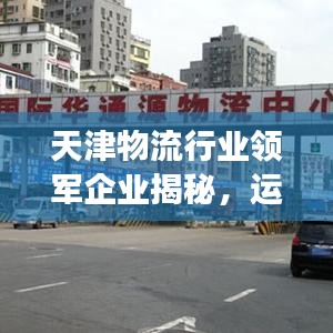 天津物流行业领军企业揭秘，运输国企排名前十名解读
