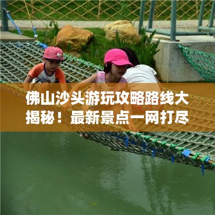 佛山沙头游玩攻略路线大揭秘！最新景点一网打尽