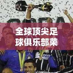 全球顶尖足球俱乐部荣耀与实力大揭秘，世界俱乐部冠军排名榜单！