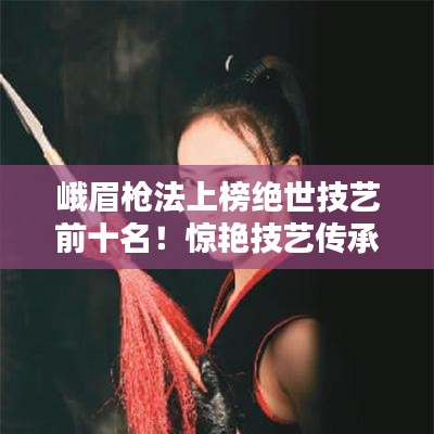 峨眉枪法上榜绝世技艺前十名！惊艳技艺传承千年