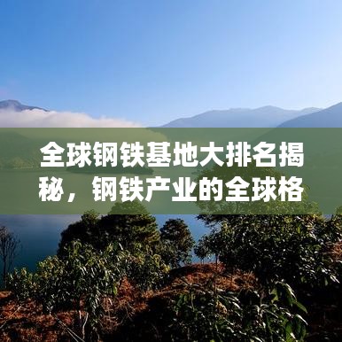 全球钢铁基地大排名揭秘，钢铁产业的全球格局深度探究