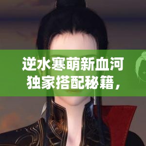 逆水寒萌新血河独家搭配秘籍，最新攻略助你轻松掌握！