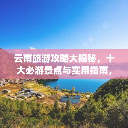 云南旅游攻略大揭秘，十大必游景点与实用指南，让你的旅行更加完美！