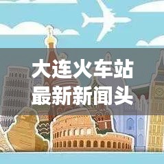 大连火车站最新新闻头条概览，抢票难、改造进展及服务质量提升等热议话题