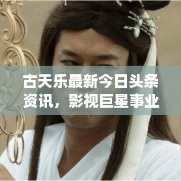 古天乐最新今日头条资讯，影视巨星事业与生活揭秘