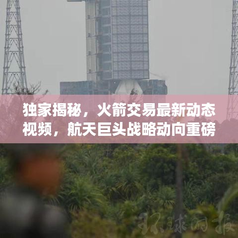 独家揭秘，火箭交易最新动态视频，航天巨头战略动向重磅更新！