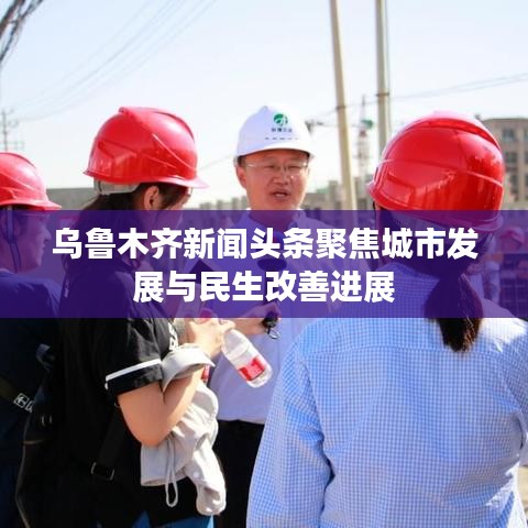 乌鲁木齐新闻头条聚焦城市发展与民生改善进展