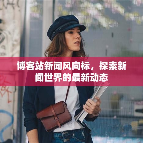 博客站新闻风向标，探索新闻世界的最新动态