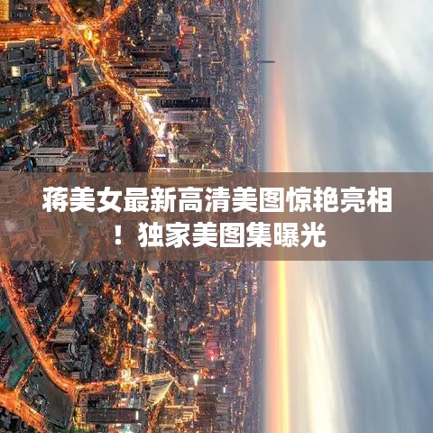 蒋美女最新高清美图惊艳亮相！独家美图集曝光