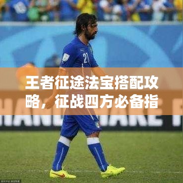 王者征途法宝搭配攻略，征战四方必备指南！