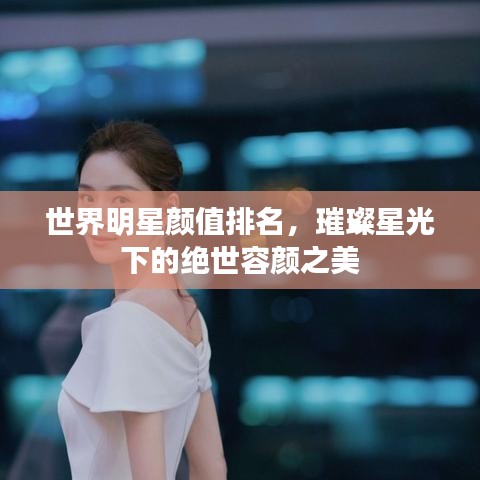 世界明星颜值排名，璀璨星光下的绝世容颜之美