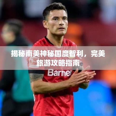 揭秘南美神秘国度智利，完美旅游攻略指南
